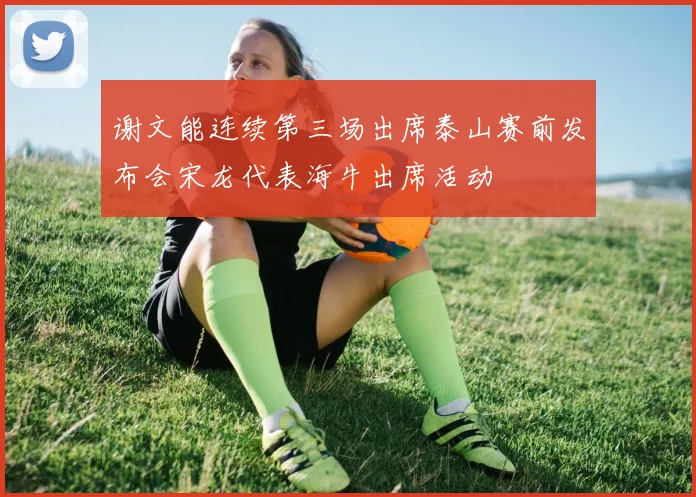 谢文能连续第三场出席泰山赛前发布会宋龙代表海牛出席活动