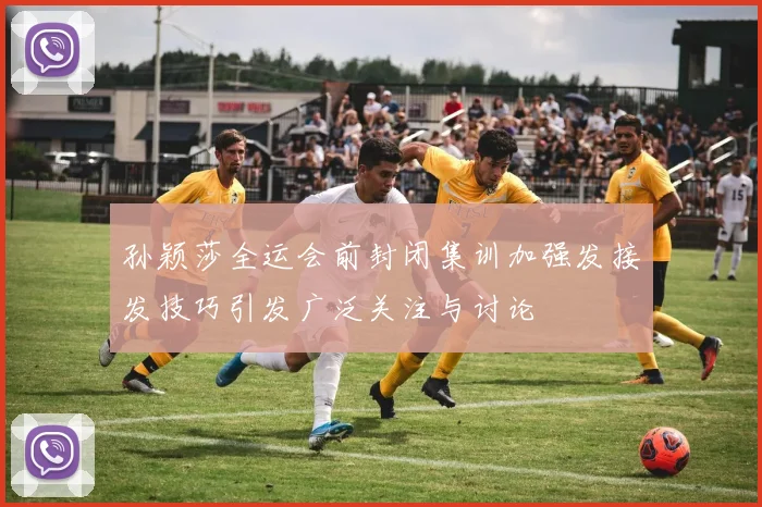 孙颖莎全运会前封闭集训加强发接发技巧引发广泛关注与讨论