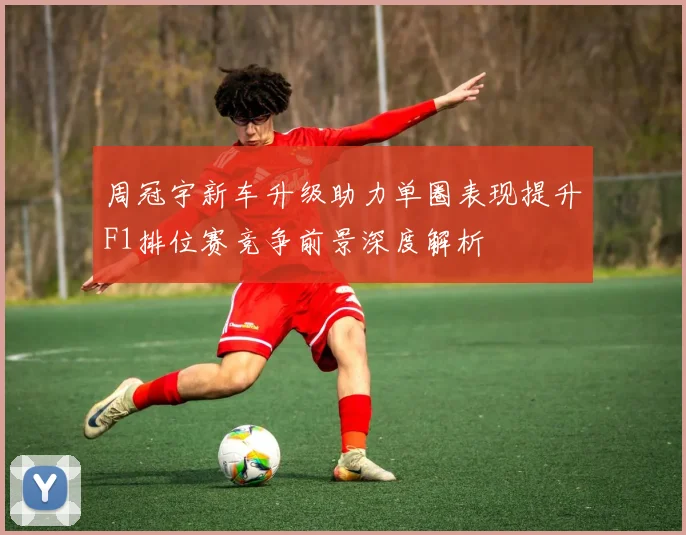周冠宇新车升级助力单圈表现提升F1排位赛竞争前景深度解析