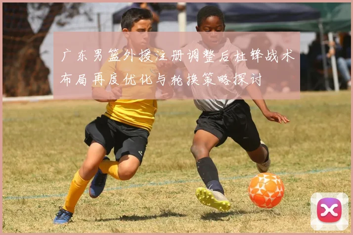 广东男篮外援注册调整后杜锋战术布局再度优化与轮换策略探讨