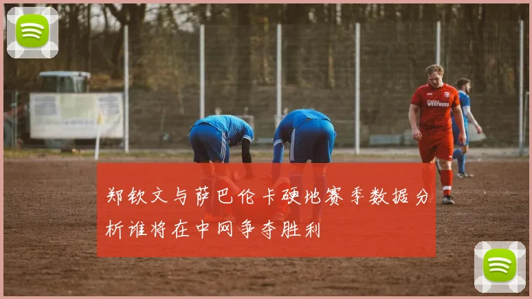 郑钦文与萨巴伦卡硬地赛季数据分析谁将在中网争夺胜利