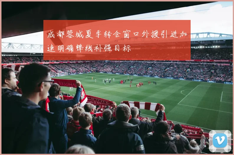 成都蓉城夏季转会窗口外援引进加速明确锋线补强目标